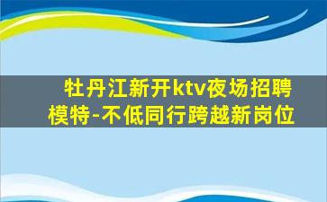 牡丹江新开ktv夜场招聘模特-不低同行跨越新岗位